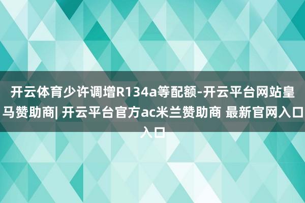 开云体育少许调增R134a等配额-开云平台网站皇马赞助商| 开云平台官方ac米兰赞助商 最新官网入口