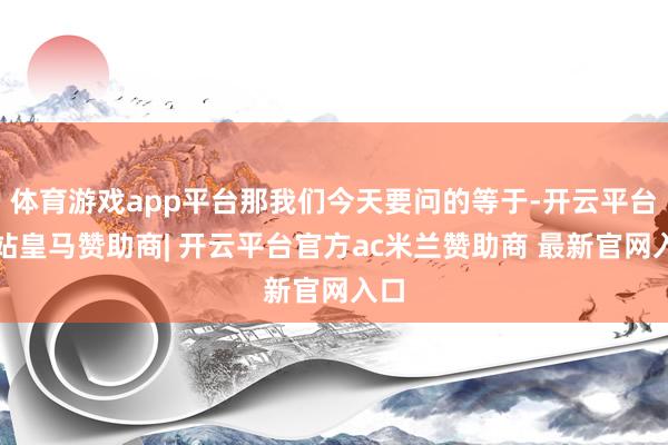 体育游戏app平台那我们今天要问的等于-开云平台网站皇马赞助商| 开云平台官方ac米兰赞助商 最新官网入口