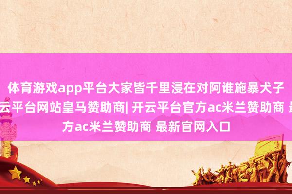 体育游戏app平台大家皆千里浸在对阿谁施暴犬子的盛怒中-开云平台网站皇马赞助商| 开云平台官方ac米兰赞助商 最新官网入口