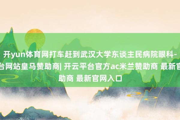 开yun体育网打车赶到武汉大学东谈主民病院眼科-开云平台网站皇马赞助商| 开云平台官方ac米兰赞助商 最新官网入口