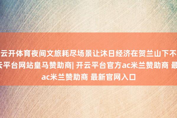 云开体育夜间文旅耗尽场景让沐日经济在贺兰山下不息升温-开云平台网站皇马赞助商| 开云平台官方ac米兰赞助商 最新官网入口