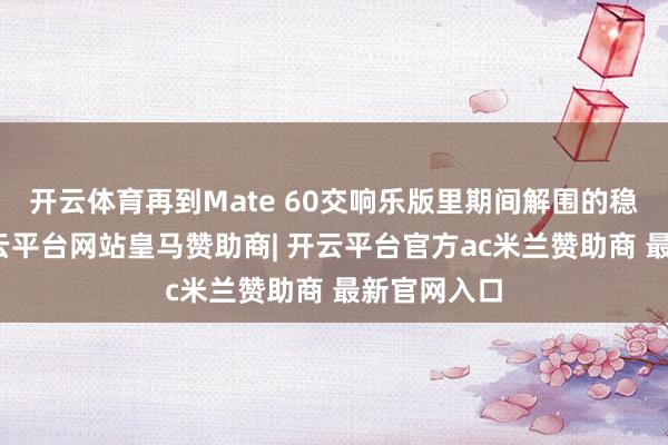 开云体育再到Mate 60交响乐版里期间解围的稳固回响-开云平台网站皇马赞助商| 开云平台官方ac米兰赞助商 最新官网入口