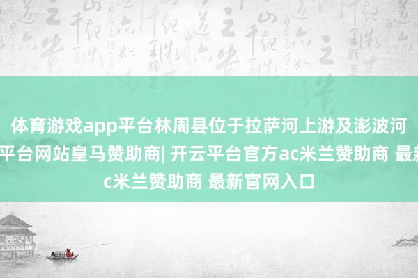 体育游戏app平台林周县位于拉萨河上游及澎波河流域-开云平台网站皇马赞助商| 开云平台官方ac米兰赞助商 最新官网入口