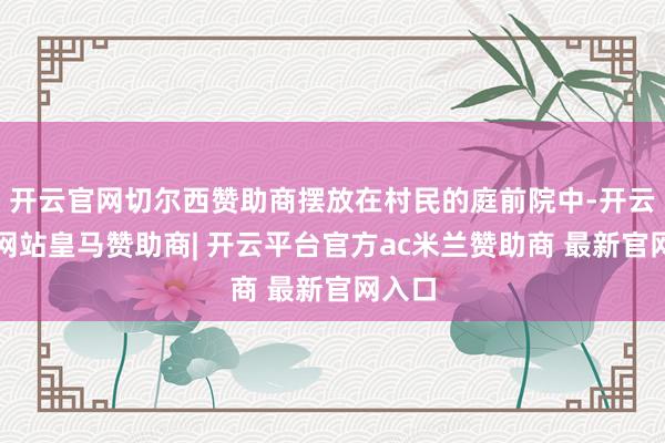 开云官网切尔西赞助商摆放在村民的庭前院中-开云平台网站皇马赞助商| 开云平台官方ac米兰赞助商 最新官网入口