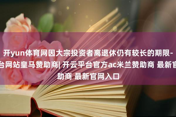 开yun体育网因大宗投资者离退休仍有较长的期限-开云平台网站皇马赞助商| 开云平台官方ac米兰赞助商 最新官网入口