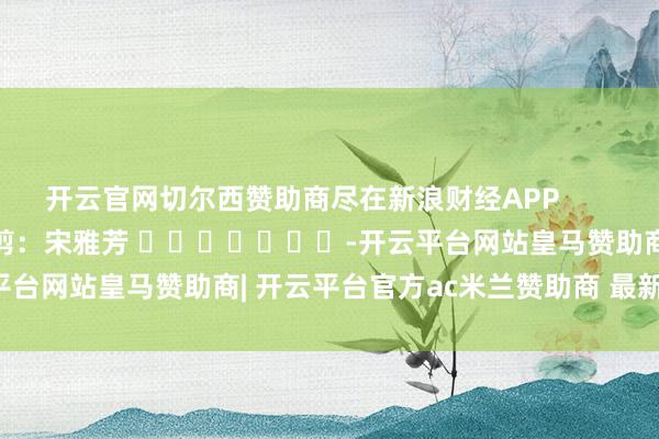 开云官网切尔西赞助商尽在新浪财经APP            						包袱裁剪：宋雅芳 							-开云平台网站皇马赞助商| 开云平台官方ac米兰赞助商 最新官网入口