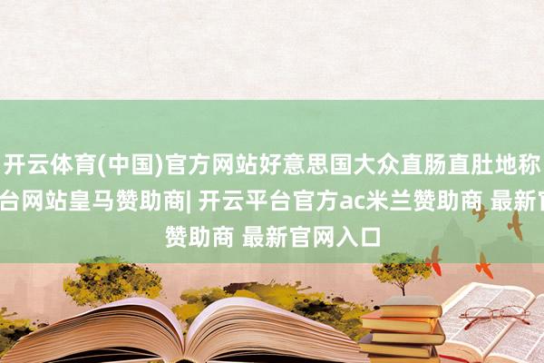 开云体育(中国)官方网站好意思国大众直肠直肚地称-开云平台网站皇马赞助商| 开云平台官方ac米兰赞助商 最新官网入口