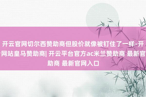 开云官网切尔西赞助商但股价就像被钉住了一样-开云平台网站皇马赞助商| 开云平台官方ac米兰赞助商 最新官网入口