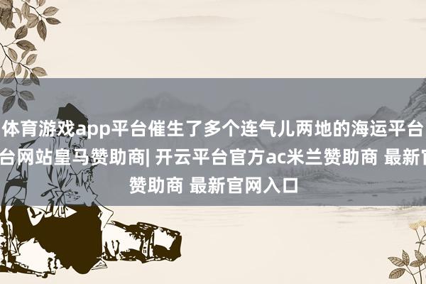 体育游戏app平台催生了多个连气儿两地的海运平台-开云平台网站皇马赞助商| 开云平台官方ac米兰赞助商 最新官网入口