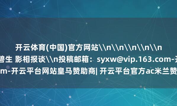 开云体育(中国)官方网站\n\n\n\n\n上游新闻签约影相师 陈碧生 影相报谈\n投稿邮箱：syxw@vip.163.com-开云平台网站皇马赞助商| 开云平台官方ac米兰赞助商 最新官网入口