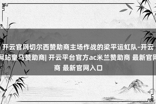 开云官网切尔西赞助商主场作战的梁平运虹队-开云平台网站皇马赞助商| 开云平台官方ac米兰赞助商 最新官网入口