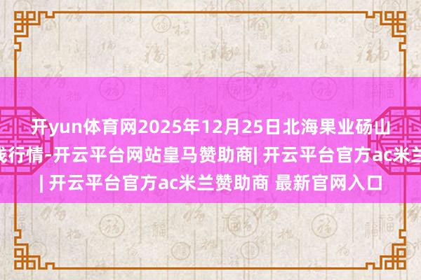 开yun体育网2025年12月25日北海果业砀山惠丰市集有限公司价钱行情-开云平台网站皇马赞助商| 开云平台官方ac米兰赞助商 最新官网入口