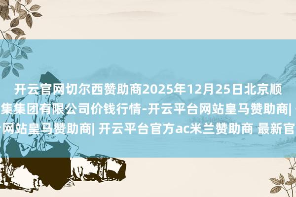 开云官网切尔西赞助商2025年12月25日北京顺鑫石门外洋农产物批发市集集团有限公司价钱行情-开云平台网站皇马赞助商| 开云平台官方ac米兰赞助商 最新官网入口