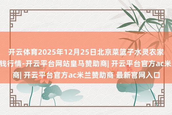 开云体育2025年12月25日北京菜篮子水灵农家具批发市集有限公司价钱行情-开云平台网站皇马赞助商| 开云平台官方ac米兰赞助商 最新官网入口