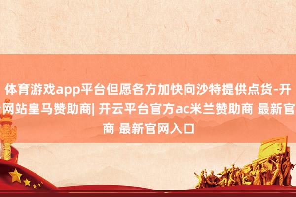体育游戏app平台但愿各方加快向沙特提供点货-开云平台网站皇马赞助商| 开云平台官方ac米兰赞助商 最新官网入口