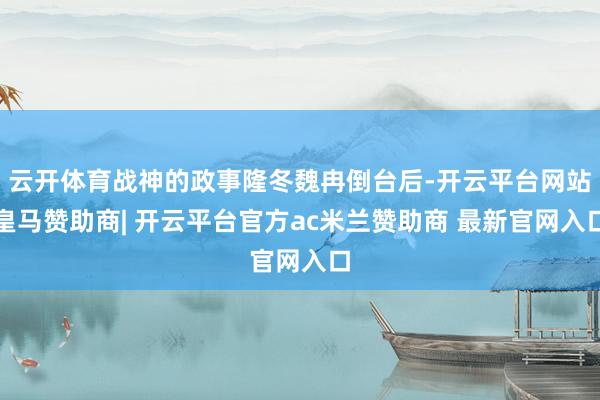 云开体育战神的政事隆冬魏冉倒台后-开云平台网站皇马赞助商| 开云平台官方ac米兰赞助商 最新官网入口