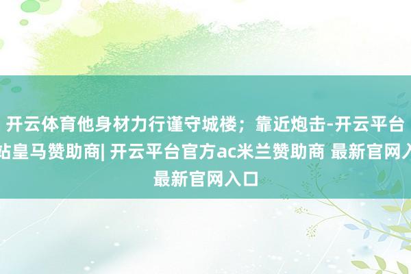 开云体育他身材力行谨守城楼；靠近炮击-开云平台网站皇马赞助商| 开云平台官方ac米兰赞助商 最新官网入口