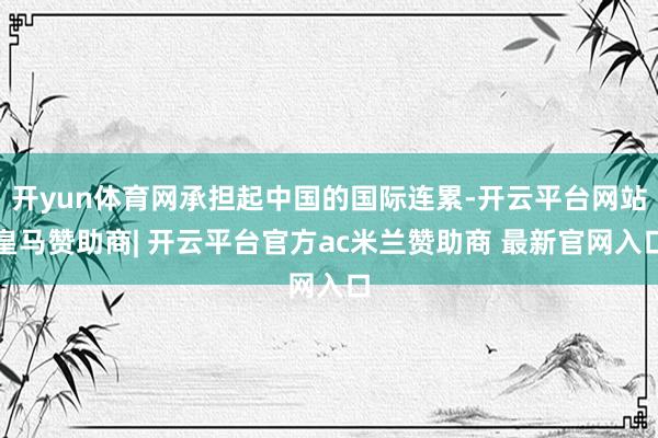 开yun体育网承担起中国的国际连累-开云平台网站皇马赞助商| 开云平台官方ac米兰赞助商 最新官网入口