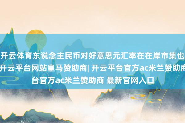 开云体育东说念主民币对好意思元汇率在在岸市集也升破这一关隘-开云平台网站皇马赞助商| 开云平台官方ac米兰赞助商 最新官网入口