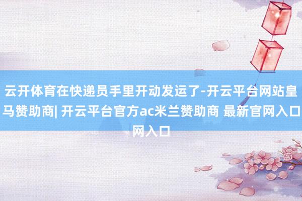 云开体育在快递员手里开动发运了-开云平台网站皇马赞助商| 开云平台官方ac米兰赞助商 最新官网入口