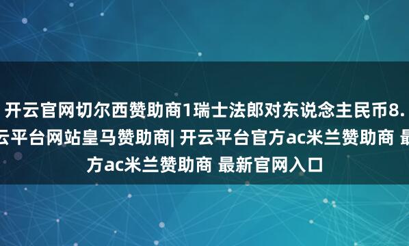开云官网切尔西赞助商1瑞士法郎对东说念主民币8.8995元-开云平台网站皇马赞助商| 开云平台官方ac米兰赞助商 最新官网入口