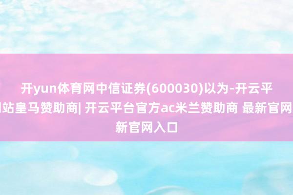 开yun体育网中信证券(600030)以为-开云平台网站皇马赞助商| 开云平台官方ac米兰赞助商 最新官网入口