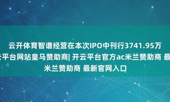 云开体育智谱经营在本次IPO中刊行3741.95万股H股-开云平台网站皇马赞助商| 开云平台官方ac米兰赞助商 最新官网入口