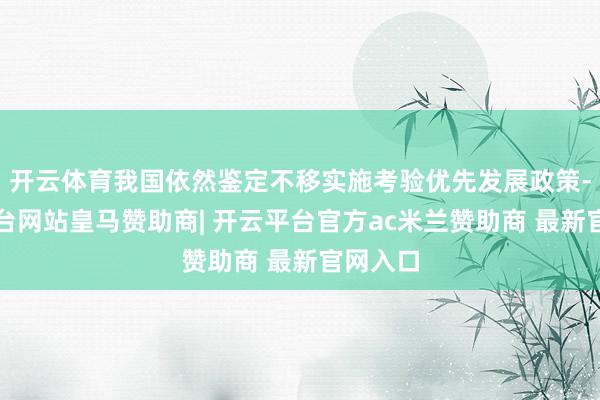 开云体育我国依然鉴定不移实施考验优先发展政策-开云平台网站皇马赞助商| 开云平台官方ac米兰赞助商 最新官网入口