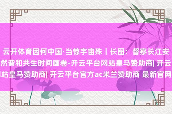云开体育因何中国·当惊宇宙殊｜长图：督察长江安澜，刻画东说念主与当然谐和共生时间画卷-开云平台网站皇马赞助商| 开云平台官方ac米兰赞助商 最新官网入口