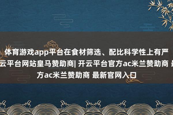 体育游戏app平台在食材筛选、配比科学性上有严格的法子-开云平台网站皇马赞助商| 开云平台官方ac米兰赞助商 最新官网入口
