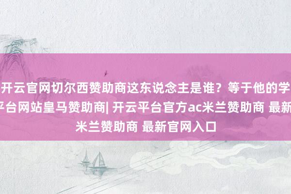 开云官网切尔西赞助商这东说念主是谁？等于他的学生-开云平台网站皇马赞助商| 开云平台官方ac米兰赞助商 最新官网入口