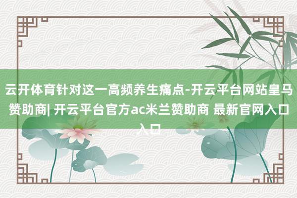 云开体育针对这一高频养生痛点-开云平台网站皇马赞助商| 开云平台官方ac米兰赞助商 最新官网入口