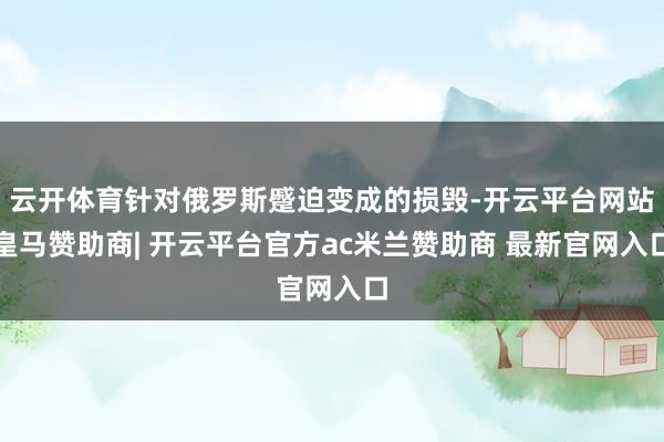 云开体育针对俄罗斯蹙迫变成的损毁-开云平台网站皇马赞助商| 开云平台官方ac米兰赞助商 最新官网入口