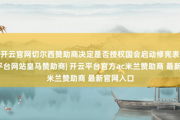 开云官网切尔西赞助商决定是否授权国会启动修宪表率-开云平台网站皇马赞助商| 开云平台官方ac米兰赞助商 最新官网入口