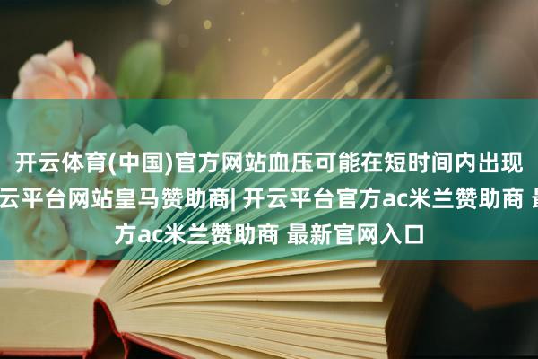 开云体育(中国)官方网站血压可能在短时间内出现较大波动-开云平台网站皇马赞助商| 开云平台官方ac米兰赞助商 最新官网入口