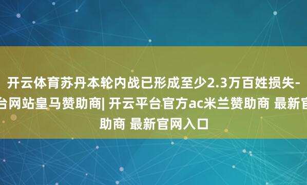 开云体育苏丹本轮内战已形成至少2.3万百姓损失-开云平台网站皇马赞助商| 开云平台官方ac米兰赞助商 最新官网入口