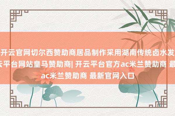 开云官网切尔西赞助商居品制作采用湖南传统卤水发酵工艺-开云平台网站皇马赞助商| 开云平台官方ac米兰赞助商 最新官网入口