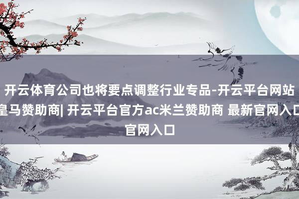 开云体育公司也将要点调整行业专品-开云平台网站皇马赞助商| 开云平台官方ac米兰赞助商 最新官网入口