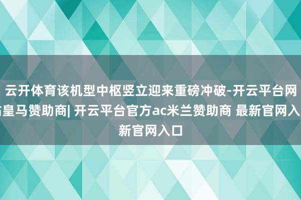 云开体育该机型中枢竖立迎来重磅冲破-开云平台网站皇马赞助商| 开云平台官方ac米兰赞助商 最新官网入口