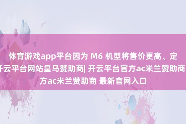 体育游戏app平台因为 M6 机型将售价更高、定位愈加高端-开云平台网站皇马赞助商| 开云平台官方ac米兰赞助商 最新官网入口