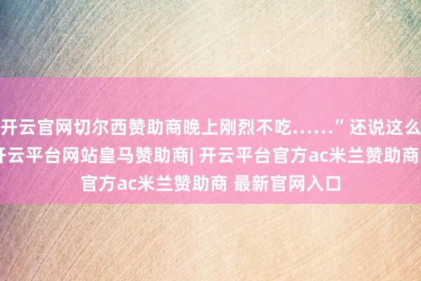 开云官网切尔西赞助商晚上刚烈不吃……”还说这么有点不健康-开云平台网站皇马赞助商| 开云平台官方ac米兰赞助商 最新官网入口